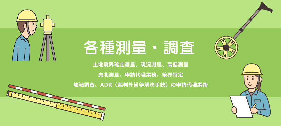 各種測量・調査。土地境界確定測量、現況測量、高低測量、真北測量、申請代理業務、筆界特定、地籍調査、ADR（裁判外紛争解決手続）の申請代理業務