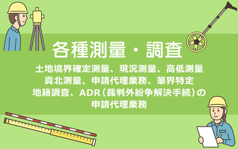 各種測量・調査。土地境界確定測量、現況測量、高低測量、真北測量、申請代理業務、筆界特定、地籍調査、ADR（裁判外紛争解決手続）の申請代理業務